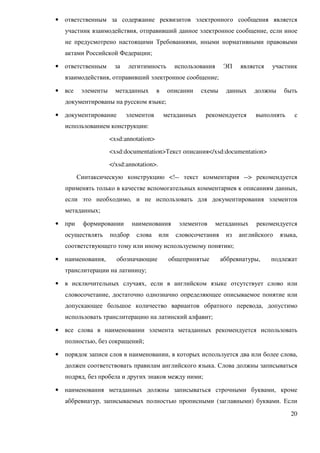 •   ответственным за содержание реквизитов электронного сообщения является
    участник взаимодействия, отправивший данное электронное сообщение, если иное
    не предусмотрено настоящими Требованиями, иными нормативными правовыми
    актами Российской Федерации;

•   ответственным      за    легитимность        использования     ЭП    является   участник
    взаимодействия, отправивший электронное сообщение;

•   все    элементы     метаданных       в    описании    схемы     данных    должны    быть
    документированы на русском языке;

•   документирование        элементов        метаданных    рекомендуется      выполнять     с
    использованием конструкции:
                      <xsd:annotation>
                      <xsd:documentation>Текст описания</xsd:documentation>
                      </xsd:annotation>.
          Синтаксическую конструкцию <!-- текст комментария --> рекомендуется
    применять только в качестве вспомогательных комментариев к описаниям данных,
    если это необходимо, и не использовать для документирования элементов
    метаданных;

•   при    формировании        наименования       элементов      метаданных   рекомендуется
    осуществлять      подбор    слова      или   словосочетания     из   английского   языка,
    соответствующего тому или иному используемому понятию;

•   наименования,       обозначающие          общепринятые        аббревиатуры,     подлежат
    транслитерации на латиницу;

•   в исключительных случаях, если в английском языке отсутствует слово или
    словосочетание, достаточно однозначно определяющее описываемое понятие или
    допускающее большое количество вариантов обратного перевода, допустимо
    использовать транслитерацию на латинский алфавит;

•   все слова в наименовании элемента метаданных рекомендуется использовать
    полностью, без сокращений;

•   порядок записи слов в наименовании, в которых используется два или более слова,
    должен соответствовать правилам английского языка. Слова должны записываться
    подряд, без пробела и других знаков между ними;

•   наименования метаданных должны записываться строчными буквами, кроме
    аббревиатур, записываемых полностью прописными (заглавными) буквами. Если
                                                                                          20
 