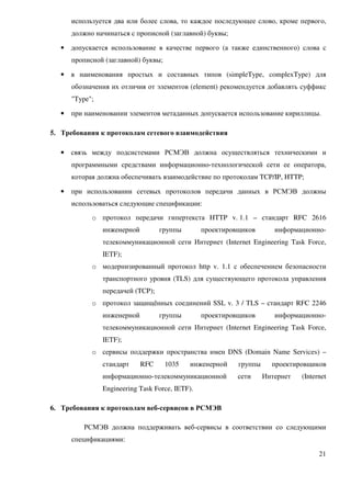 используется два или более слова, то каждое последующее слово, кроме первого,
      должно начинаться с прописной (заглавной) буквы;

  •   допускается использование в качестве первого (а также единственного) слова с
      прописной (заглавной) буквы;

  •   в наименования простых и составных типов (simpleType, complexType) для
      обозначения их отличия от элементов (element) рекомендуется добавлять суффикс
      "Type";

  •   при наименовании элементов метаданных допускается использование кириллицы.

5. Требования к протоколам сетевого взаимодействия

  •   связь между подсистемами РСМЭВ должна осуществляться техническими и
      программными средствами информационно-технологической сети ее оператора,
      которая должна обеспечивать взаимодействие по протоколам TCP/IP, HTTP;

  •   при использовании сетевых протоколов передачи данных в РСМЭВ должны
      использоваться следующие спецификации:
            o протокол передачи гипертекста HTTP v. 1.1 – стандарт RFC 2616
                инженерной         группы        проектировщиков       информационно-
                телекоммуникационной сети Интернет (Internet Engineering Task Force,
                IETF);
            o модернизированный протокол http v. 1.1 с обеспечением безопасности
                транспортного уровня (TLS) для существующего протокола управления
                передачей (TCP);
            o протокол защищённых соединений SSL v. 3 / TLS – стандарт RFC 2246
                инженерной         группы        проектировщиков       информационно-
                телекоммуникационной сети Интернет (Internet Engineering Task Force,
                IETF);
            o сервисы поддержки пространства имен DNS (Domain Name Services) –
                стандарт     RFC     1035   инженерной     группы     проектировщиков
                информационно-телекоммуникационной         сети     Интернет   (Internet
                Engineering Task Force, IETF).

6. Требования к протоколам веб-сервисов в РСМЭВ

         РСМЭВ должна поддерживать веб-сервисы в соответствии со следующими
      спецификациями:

                                                                                     21
 