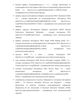 •   базовый профиль интероперабельности v. 1.1 – стандарт Организации по
    интероперабельности веб-сервисов (Web Services Interoperability Organization Basic
    Profile     1.1,     http://www.ws-i.org/Profiles/BasicProfile-1.1-2006-04-10.html)          –
    спецификация носит обязательный характер;

•   профиль передачи веб-сервисами бинарных приложений (WS-I Attachments Profile
    1.0) – стандарт Организации по интероперабельности веб-сервисов WS-I
    (http://www.ws-i.org/Profiles/SimpleSoapBindingProfile-1.0.html                http://www.ws-
    i.org/Profiles/AttachmentsProfile-1.0.html) – спецификация носит рекомендательный
    характер;

•   профиль     передачи     веб-сервисами      бинарных         приложений     (SOAP      Message
    Transmission       Optimization       Mechanism)       –    стандарт     консорциума     W3C
    (http://www.w3.org/TR/soap12-mtom/) – спецификация носит рекомендательный
    характер;

•   профиль связывания веб-сервисов (WS-I Simple SOAP Binding Profile 1.0) –
    стандарт организации по интероперабельности веб-сервисов WS-I (http://www.ws-
    i.org/Profiles/SimpleSoapBindingProfile-1.0.html,                              http://www.ws-
    i.org/Profiles/SimpleSoapBindingProfile-1.0.html)             –       спецификация       носит
    рекомендательный характер;

•   протокол       SOAP      1.1      и      выше      –       стандарт     консорциума      W3C
    (http://www.w3.org/TR/soap/) – спецификация носит обязательный характер;

• язык описания веб-сервисов (Web Services Description Language, WSDL 1.1) –
    стандарт консорциума W3C (http://www.ws-i.org/Profiles/SimpleSoapBindingProfile-
    1.0.html, http://www.w3.org/TR/wsdl) – спецификация носит обязательный характер;

•   политика использования веб-сервисов (Web Services Policy 1.2) – проект
    рекомендации                   консорциума                   W3C               (http://www.ws-
    i.org/Profiles/SimpleSoapBindingProfile-1.0.htmlhttp://www.w3.org/Submission/WS-
    Policy/) – спецификация носит рекомендательный характер;

•   спецификация универсального описания, обнаружения и интеграции веб-сервисов
    UDDI v. 3.0 (Universal Description Discovery and Integration) – стандарт
    Организации        по   развитию        стандартов         структурированной     информации
    (Organization for the Advancement of Structured Information Standards, OASIS,
    http://www.uddi.org/specification.htm) – спецификация носит рекомендательный
    характер;


                                                                                               22
 