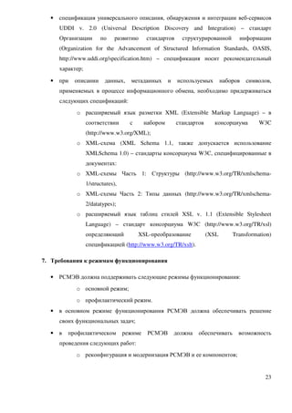 •   спецификация универсального описания, обнаружения и интеграции веб-сервисов
      UDDI v. 2.0 (Universal Description Discovery and Integration) – стандарт
      Организации       по     развитию     стандартов      структурированной       информации
      (Organization for the Advancement of Structured Information Standards, OASIS,
      http://www.uddi.org/specification.htm) – спецификация носит рекомендательный
      характер;

  •   при   описании      данных,    метаданных       и    используемых       наборов   символов,
      применяемых в процессе информационного обмена, необходимо придерживаться
      следующих спецификаций:
            o расширяемый язык разметки XML (Extensible Markup Language) – в
                  соответствии       с      набором       стандартов      консорциума       W3C
                  (http://www.w3.org/XML);
            o XML-схема (XML Schema 1.1, также допускается использование
                  XMLSchema 1.0) – стандарты консорциума W3C, специфицированные в
                  документах:
            o XML-схемы Часть 1: Структуры (http://www.w3.org/TR/xmlschema-
                  1/structures),
            o XML-схемы Часть 2: Типы данных (http://www.w3.org/TR/xmlschema-
                  2/datatypes);
            o расширяемый язык таблиц стилей XSL v. 1.1 (Extensible Stylesheet
                  Language) – стандарт консорциума W3C (http://www.w3.org/TR/xsl)
                  определяющий           XSL-преобразование            (XSL       Transformation)
                  спецификацией (http://www.w3.org/TR/xslt).

7. Требования к режимам функционирования

  •   РСМЭВ должна поддерживать следующие режимы функционирования:
            o основной режим;
            o профилактический режим.
  •   в основном режиме функционирования РСМЭВ должна обеспечивать решение
      своих функциональных задач;

  •   в   профилактическом         режиме    РСМЭВ        должна   обеспечивать     возможность
      проведения следующих работ:
            o реконфигурация и модернизация РСМЭВ и ее компонентов;


                                                                                              23
 