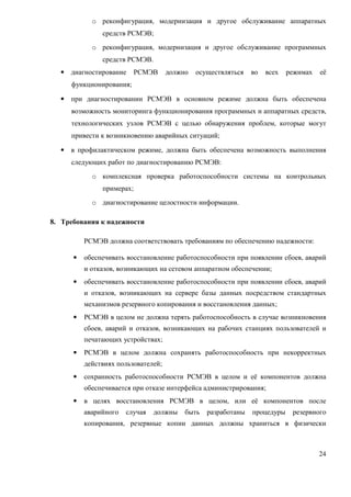 o реконфигурация, модернизация и другое обслуживание аппаратных
               средств РСМЭВ;
            o реконфигурация, модернизация и другое обслуживание программных
               средств РСМЭВ.
  •   диагностирование     РСМЭВ     должно   осуществляться   во   всех   режимах   её
      функционирования;

  •   при диагностировании РСМЭВ в основном режиме должна быть обеспечена
      возможность мониторинга функционирования программных и аппаратных средств,
      технологических узлов РСМЭВ с целью обнаружения проблем, которые могут
      привести к возникновению аварийных ситуаций;

  •   в профилактическом режиме, должна быть обеспечена возможность выполнения
      следующих работ по диагностированию РСМЭВ:
            o комплексная проверка работоспособности системы на контрольных
               примерах;
            o диагностирование целостности информации.

8. Требования к надежности

          РСМЭВ должна соответствовать требованиям по обеспечению надежности:

      •   обеспечивать восстановление работоспособности при появлении сбоев, аварий
          и отказов, возникающих на сетевом аппаратном обеспечении;
      •   обеспечивать восстановление работоспособности при появлении сбоев, аварий
          и отказов, возникающих на сервере базы данных посредством стандартных
          механизмов резервного копирования и восстановления данных;
      •   РСМЭВ в целом не должна терять работоспособность в случае возникновения
          сбоев, аварий и отказов, возникающих на рабочих станциях пользователей и
          печатающих устройствах;
      •   РСМЭВ в целом должна сохранять работоспособность при некорректных
          действиях пользователей;
      •   сохранность работоспособности РСМЭВ в целом и её компонентов должна
          обеспечивается при отказе интерфейса администрирования;
      •   в целях восстановления РСМЭВ в целом, или её компонентов после
          аварийного   случая   должны    быть   разработаны   процедуры    резервного
          копирования, резервные копии данных должны храниться в физически



                                                                                     24
 