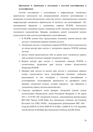 Приложение 4. Требования к интеграции с системой идентификации и
      аутентификации
      Система   идентификации         и   аутентификации     в   инфраструктуре     электронного
правительства   используется     как      централизованный       механизм аутентификации       и
авторизации пользователей различных типов при доступе к функциональным элементам
инфраструктуры электронного правительства. В частности, для аутентификации                   ИС,
инициирующей      обращение       к       электронным      сервисам     РСМЭВ,      используется
технологическая электронная подпись, выдаваемая на ИС участника межведомственного
электронного взаимодействия. Проверка сертификата данной электронной подписи
осуществляется через систему идентификации и аутентификации.
      1. В РСМЭВ должны быть предусмотрены механизмы ведения реестра прав
         доступа к электронным сервисам (матрицы доступа).
      2. Авторизация доступа к электронным сервисам РСМЭВ должна осуществляться
         на основе реестра прав доступа к электронным сервисам РСМЭВ (матрицы
         доступа).
      3. Доступ должен предоставляться либо на уровне всего электронного сервиса,
         либо на уровне отдельных операций электронного сервиса.
      4. Ведение     реестра    прав      доступа    к    электронным    сервисам    РСМЭВ    и,
         соответственно,       авторизация         прав   доступа,    должны      осуществляться
         Оператором РСМЭВ.
      5. Проверка прав доступа по реестру прав доступа к электронным сервисам
         должна      осуществляться        после    аутентификации      входящего    сообщения,
         реализованной     за     счет      интеграции      с    Системой   идентификации      и
         аутентификации.       Аутентификация         производится      по сертификату ключа
         проверки электронной подписи, который передается                   при обращении к
         электронному сервису системы взаимодействия.
      6. Структура сертификата ключа проверки электронной подписи должна
         соответствовать Федеральному закону Российской Федерации от 06 апреля
         2011 г. N 63-ФЗ «Об электронной подписи», международным рекомендациям
         RFC 5280 "Internet X.509 Public Key Infrastructure Certificate and Certificate
         Revocation List (CRL) Profile", международным рекомендациям RFC 4491 "
         Using the GOST R 34.10-94, GOST R 34.10-2001, и GOST R 34.11-94 Algorithms
         with the Internet X.509 Public Key Infrastructure Certificate and CRL Profile.




                                                                                              26
 