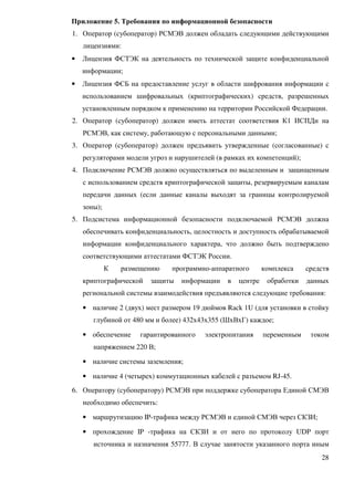 Приложение 5. Требования по информационной безопасности
1. Оператор (субоператор) РСМЭВ должен обладать следующими действующими
    лицензиями:
•   Лицензия ФСТЭК на деятельность по технической защите конфиденциальной
    информации;
•   Лицензия ФСБ на предоставление услуг в области шифрования информации с
    использованием шифровальных (криптографических) средств, разрешенных
    установленным порядком к применению на территории Российской Федерации.
2. Оператор (субоператор) должен иметь аттестат соответствия К1 ИСПДн на
    РСМЭВ, как систему, работающую с персональными данными;
3. Оператор (субоператор) должен предъявить утвержденные (согласованные) с
    регуляторами модели угроз и нарушителей (в рамках их компетенций);
4. Подключение РСМЭВ должно осуществляться по выделенным и защищенным
    с использованием средств криптографической защиты, резервируемым каналам
    передачи данных (если данные каналы выходят за границы контролируемой
    зоны);
5. Подсистема информационной безопасности подключаемой РСМЭВ должна
    обеспечивать конфиденциальность, целостность и доступность обрабатываемой
    информации конфиденциального характера, что должно быть подтверждено
    соответствующими аттестатами ФСТЭК России.
             К   размещению    программно-аппаратного       комплекса    средств
    криптографической    защиты   информации   в   центре    обработки   данных
    региональной системы взаимодействия предъявляются следующие требования:

    • наличие 2 (двух) мест размером 19 дюймов Rack 1U (для установки в стойку
       глубиной от 480 мм и более) 432х43х355 (ШхВхГ) каждое;

    • обеспечение     гарантированного   электропитания     переменным    током
       напряжением 220 В;

    • наличие системы заземления;

    • наличие 4 (четырех) коммутационных кабелей с разъемом RJ-45.
6. Оператору (субоператору) РСМЭВ при поддержке субоператора Единой СМЭВ
    необходимо обеспечить:

    • маршрутизацию IP-трафика между РСМЭВ и единой СМЭВ через СКЗИ;

    • прохождение IP -трафика на СКЗИ и от него по протоколу UDP порт
       источника и назначения 55777. В случае занятости указанного порта иным
                                                                             28
 