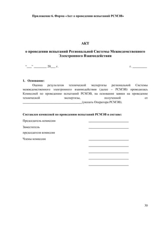 Приложение 6. Форма «Акт о проведении испытаний РСМЭВ»




                                    АКТ

 о проведении испытаний Региональной Системы Межведомственного
                   Электронного Взаимодействия

 “___” ________ 20___ г.                                             г. _________



1. Основание:
      Оценка   результатов    технической  экспертизы    региональной Системы
межведомственного электронного взаимодействия (далее – РСМЭВ) проводилась
Комиссией по проведению испытаний РСМЭВ, на основании заявки на проведение
технической                экспертизы,              полученной              от
_____________________________________(указать Оператора РСМЭВ).


Составлен комиссией по проведению испытаний РСМЭВ в составе:
Председатель комиссии                    _________________________
Заместитель                              _________________________
председателя комиссии
Члены комиссии                           _________________________
                                         _________________________
                                         _________________________
                                         _________________________
                                         _________________________




                                                                               30
 