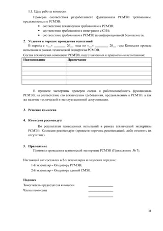 1.1. Цель работы комиссии
      Проверка соответствия разработанного функционала РСМЭВ требованиям,
предъявляемым к РСМЭВ:
         • соответствие техническим требованиям к РСМЭВ;
         • соответствие требованиям к интеграции с СИА;
         • соответствие требованиям к РСМЭВ по информационной безопасности.
2. Условия и порядок проведения испытаний
   В период с «__» _______ 20__ года по «__» ________ 20__ года Комиссия провела
испытания в рамках технической экспертизы РСМЭВ.
Состав технических компонент РСМЭВ, подготовленных к приемочным испытаниям:
Наименование                Примечание




      В процессе экспертизы проверен состав и работоспособность функционала
РСМЭВ, на соответствие его техническим требованиям, предъявляемым к РСМЭВ, а так
же наличие технической и эксплуатационной документации.


3. Решение комиссии


4. Комиссия рекомендует
         По результатам проведенных испытаний в рамках технической экспертизы
   РСМЭВ Комиссия рекомендует (привести перечень рекомендаций, либо отметить их
   отсутствие).


5. Приложение
     Протокол проведения технической экспертизы РСМЭВ (Приложение № 7).

Настоящий акт составлен в 2-х экземплярах и подлежит передаче:
     1-й экземпляр – Оператору РСМЭВ;
     2-й экземпляр – Оператору единой СМЭВ.

Подписи
Заместитель председателя комиссии          _______________
Члены комиссии                             _______________
                                           _______________



                                                                              31
 