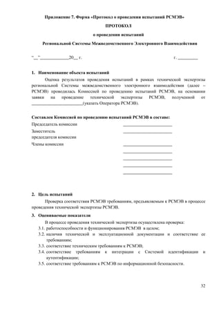 Приложение 7. Форма «Протокол о проведении испытаний РСМЭВ»
                                 ПРОТОКОЛ
                            о проведении испытаний
     Региональной Системы Межведомственного Электронного Взаимодействия


“__”_____________20__ г.                                          г. _________


1. Наименование объекта испытаний
      Оценка результатов проведения испытаний в рамках технической экспертизы
региональной Системы межведомственного электронного взаимодействия (далее –
РСМЭВ) проводилась Комиссией по проведению испытаний РСМЭВ, на основании
заявки на проведение технической экспертизы РСМЭВ, полученной от
_______________________(указать Оператора РСМЭВ).


Составлен Комиссией по проведению испытаний РСМЭВ в составе:
Председатель комиссии                    ______________________
Заместитель                              ______________________
председателя комиссии
Члены комиссии                           ______________________
                                         ______________________
                                         ______________________
                                         ______________________
                                         ______________________



2. Цель испытаний
      Проверка соответствия РСМЭВ требованиям, предъявляемым к РСМЭВ в процессе
проведения технической экспертизы РСМЭВ.
3. Оцениваемые показатели
       В процессе проведения технической экспертизы осуществлена проверка:
   3.1. работоспособности и функционирования РСМЭВ в целом;
   3.2. наличия технической и эксплуатационной документации и соответствие ее
        требованиям;
   3.3. соответствие техническим требованиям к РСМЭВ;
   3.4. соответствие требованиям к интеграции с Системой идентификации и
        аутентификации;
   3.5. соответствие требованиям к РСМЭВ по информационной безопасности.



                                                                                 32
 