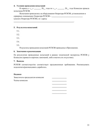 4. Условия проведения испытаний
       В период с «__» _______ 20__ года по «__» _______ 20__ года Комиссия провела
испытания РСМЭВ.
       Испытания проводились на оборудовании Оператора РСМЭВ, установленном в
серверных помещениях Оператора РСМЭВ – ________________________________
(указать Оператора РСМЭВ), по адресу
______________________________________________________________.


5. Результаты испытаний
   5.1.
   5.2.
   5.3.
   5.4.
   5.5.
          Результаты проведения испытаний РСМЭВ приведены в Приложении.
6. Замечания и рекомендации
По результатам проведенных испытаний в рамках технической экспертизы РСМЭВ у
Комиссии (привести перечень замечаний, либо отметить их отсутствие).
7. Выводы
РСМЭВ соответствует/не соответствует предъявленным требованиям. Рекомендовать
подключить/рекомендовать доработать.


Подписи
Заместитель председателя комиссии          _______________
Члены комиссии                             _______________
                                           _______________
                                           _______________
                                           _______________
                                           _______________




                                                                                33
 