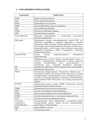 1. СОКРАЩЕНИЯ И ОПРЕДЕЛЕНИЯ

    Сокращение                             Определение

HTTP             HyperText Transfer Protocol
SOA              Service Oriented Architecture
SOAP             Simple Object Access Protocol
UDDI             Universal Description, Discovery, Integration
URI              Universal Resource Identifier
WSDL             Web Services Definition Language
XML              eXtensible Markup Language
Аутентификация   Процедура идентификации и установления подлинности
                 источника информации
Веб-сервис       Программная система, идентифицируемая строкой URI, чьи
                 публичные интерфейсы и привязки определены и описаны
                 посредством XML. Описание этой программной системы может
                 быть найдено другими программными системами, которые могут
                 взаимодействовать с ней согласно этому описанию посредством
                 сообщений, основанных на XML, и передаваемых с помощью
                 Интернет-протоколов
Единая СМЭВ      Единая       система        межведомственного         электронного
                 взаимодействия;
                 Информационная система органов государственной власти и
                 местного самоуправления, участвующих в рамках процессов
                 оказания     государственных       услуг,     предоставляемых    в
                 электронном виде, гражданам Российской Федерации,
ИС               иностранным гражданам, лицам без гражданства и организациям.
ПО               Программное обеспечение
РИЭП             Региональная Инфраструктура Электронного Правительства -
                 комплексное решение для осуществления перехода на оказание
                 государственных и муниципальных услуг в электронном виде, в
                 том числе для межведомственного электронного взаимодействия.
                 Предоставляется ОАО «Ростелеком» на условиях комплексного
                 сервиса.
РСМЭВ            Региональный сегмент единой СМЭВ; Региональная система
                 межведомственного взаимодействия.
РОИВ             Региональный орган исполнительной власти
СИА              Система идентификации и аутентификации.
СКЗИ             Средства криптографической защиты информации
СМЭВ             Система межведомственного электронного взаимодействия
УУЦ              Уполномоченный удостоверяющий центр
Участники        Осуществляющие обмен информацией в электронной форме
электронного     государственные органы, органы местного самоуправления,
взаимодействия   организации, а также граждане.
ЦОД              Центр обработки данных
ЭП               Электронная подпись




                                                                                      4
 