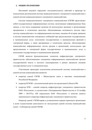 2. ОБЩИЕ ПОЛОЖЕНИЯ

      Настоящий документ определяет последовательность действий и процедур по
подключению региональной системы межведомственного электронного взаимодействия к
единой системе межведомственного электронного взаимодействия.
      Система межведомственного электронного взаимодействия (СМЭВ) представляет
собой государственную информационную систему, включающую информационные базы
данных, в том числе содержащие сведения об используемых органами и организациями
программных и технических средствах, обеспечивающих возможность доступа через
систему взаимодействия к их информационным системам, сведения об истории движения
в системе взаимодействия электронных сообщений при предоставлении государственных
и муниципальных услуг, исполнении государственных и муниципальных функций в
электронной форме, а также программные и технические средства, обеспечивающие
взаимодействие информационных систем органов и организаций, используемых при
предоставлении в электронной форме государственных и муниципальных услуг и
исполнении государственных и муниципальных функций.
      СМЭВ является функциональным элементом инфраструктуры электронного
правительства, обеспечивающим электронное информационное взаимодействие органов
государственной власти и местного самоуправления в рамках процессов оказания
государственных услуг в электронном виде.
      Участниками процедуры подключения региональной системы взаимодействия к
единой системе взаимодействия являются:

   • оператор единой СМЭВ – Министерство связи и массовых коммуникаций
      Российской Федерации;

   • оператор РСМЭВ – уполномоченный орган или организация Субъекта РФ;

   • оператор ИЭП – единый оператор инфраструктуры электронного правительства
      ОАО «Ростелеком», в соответствии с Распоряжением Правительства от 15 октября
      2009 г. №1475-р «Об определении ОАО «Ростелеком» в качестве единого
      национального оператора инфраструктуры электронного правительства».
      Оператор единой СМЭВ вправе в установленном порядке привлекать организации
в целях осуществления деятельности по эксплуатации единой системы взаимодействия
(далее – Субоператор единой СМЭВ).




                                                                                5
 
