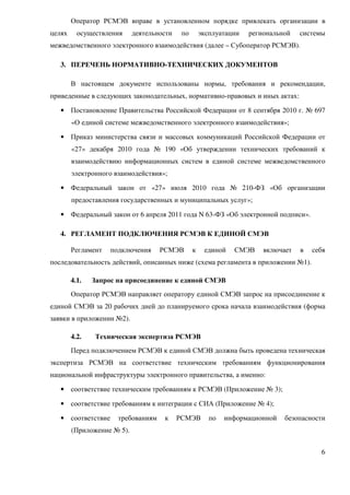 Оператор РСМЭВ вправе в установленном порядке привлекать организации в
целях     осуществления     деятельности    по       эксплуатации   региональной   системы
межведомственного электронного взаимодействия (далее – Субоператор РСМЭВ).

   3. ПЕРЕЧЕНЬ НОРМАТИВНО-ТЕХНИЧЕСКИХ ДОКУМЕНТОВ

        В настоящем документе использованы нормы, требования и рекомендации,
приведенные в следующих законодательных, нормативно-правовых и иных актах:

   • Постановление Правительства Российской Федерации от 8 сентября 2010 г. № 697
        «О единой системе межведомственного электронного взаимодействия»;

   • Приказ министерства связи и массовых коммуникаций Российской Федерации от
        «27» декабря 2010 года № 190 «Об утверждении технических требований к
        взаимодействию информационных систем в единой системе межведомственного
        электронного взаимодействия»;

   • Федеральный закон от «27» июля 2010 года № 210-ФЗ «Об организации
        предоставления государственных и муниципальных услуг»;

   • Федеральный закон от 6 апреля 2011 года N 63-ФЗ «Об электронной подписи».

   4. РЕГЛАМЕНТ ПОДКЛЮЧЕНИЯ РСМЭВ К ЕДИНОЙ СМЭВ

        Регламент   подключения     РСМЭВ        к    единой   СМЭВ     включает   в   себя
последовательность действий, описанных ниже (схема регламента в приложении №1).

        4.1.   Запрос на присоединение к единой СМЭВ
        Оператор РСМЭВ направляет оператору единой СМЭВ запрос на присоединение к
единой СМЭВ за 20 рабочих дней до планируемого срока начала взаимодействия (форма
заявки в приложении №2).

        4.2.   Техническая экспертиза РСМЭВ
        Перед подключением РСМЭВ к единой СМЭВ должна быть проведена техническая
экспертиза РСМЭВ на соответствие техническим требованиям функционирования
национальной инфраструктуры электронного правительства, а именно:

   • соответствие техническим требованиям к РСМЭВ (Приложение № 3);

   • соответствие требованиям к интеграции с СИА (Приложение № 4);

   • соответствие     требованиям    к     РСМЭВ        по   информационной   безопасности
        (Приложение № 5).


                                                                                         6
 