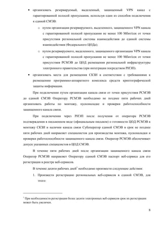 • организовать    резервируемый,     выделенный,     защищенный      VPN     канал     с
       гарантированной полосой пропускания, используя один из способов подключения
       к единой СМЭВ:
          o путем организации резервируемого, выделенного, защищенного VPN канала
              с гарантированной полосой пропускания не менее 100 Мбит/сек от точки
              присутствия региональной системы взаимодействия до единой системы
              взаимодействия (Федерального ЦОДа);
          o путем резервируемого, выделенного, защищенного организации VPN канала
              с гарантированной полосой пропускания не менее 100 Мбит/сек от точки
              присутствия РСМЭВ до ЦОД размещения региональной инфраструктуры
              электронного правительства (при интеграции посредством РИЭП).

    • организовать места для размещения СКЗИ в соответствии с требованиями к
       размещению программно-аппаратного комплекса средств криптографической
       защиты информации.
      При подключении путем организации канала связи от точки присутствия РСМЭВ
до единой СМЭВ Оператору РСМЭВ необходимо не позднее пяти рабочих дней
организовать работы по монтажу, пусконаладке и проверки работоспособности
защищенного канала связи.
      При подключении через РИЭП после получения от оператора РСМЭВ
подтверждения в письменном виде (официальным письмом) о готовности ЦОД РСМЭВ к
монтажу СКЗИ и наличии канала связи Субоператор единой СМЭВ в срок не позднее
пяти рабочих дней направляет специалистов для производства монтажа, пусконаладки и
проверки работоспособности защищенного канала связи. Оператор РСМЭВ обеспечивает
допуск указанных специалистов в ЦОД СМЭВ.
      В течение пяти рабочих дней после организации защищенного канала связи
Оператор РСМЭВ направляет Оператору единой СМЭВ паспорт веб-сервиса для его
регистрации в реестре веб-сервисов.
      В течение десяти рабочих дней1 необходимо произвести следующие действия:
      1. Произвести регистрацию региональных веб-сервисов в единой СМЭВ, для
          этого:



1
 При необходимости регистрации более десяти электронных веб-сервисов срок их регистрации
может быть увеличен.

                                                                                           8
 