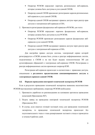 •   Оператор РСМЭВ определяет перечень региональных веб-сервисов,
                   которые должны быть доступны в узле единой СМЭВ;

               •   Оператор единой СМЭВ производит регистрацию адресов региональных
                   веб-сервисов в узле единой СМЭВ;

               •   Оператор единой СМЭВ настраивает правила доступа через реестр прав
                   доступа к электронным веб-сервисам в СИА.
     2. Произвести регистрацию федеральных веб-сервисов в РСМЭВ, для этого:

               •   Оператор РСМЭВ определяет перечень федеральных веб-сервисов,
                   которые должны быть доступны в узле РСМЭВ;

               •   Оператор РСМЭВ производит регистрацию адресов федеральных веб-
                   сервисов в узле единой СМЭВ;

               •   Оператор единой СМЭВ настраивает правила доступа через реестр прав
                   доступа к электронным веб-сервисам в СИА.
               Для настройки правил доступа система, электронный сервис которой
     регистрируется в СМЭВ должна быть учтена в реестре информационных систем,
     подключенных к СМЭВ и на нее будет выдана технологическая ЭП для
     аутентификации обращений к электронным веб-сервисам СМЭВ. Регистрацию в
     реестре информационных систем производит оператор ИЭП.
               Регистрация веб-сервисов происходит в соответствии с правилами доступа,
     описанными в регламенте предоставления санкционированного доступа к
     электронным сервисам единой СМЭВ.

     4.4.      Порядок проведения повторной технической экспертизы РСМЭВ
     Если в результате проведения технической экспертизы выявлены несоответствия
РСМЭВ выставленным требованиям, оператору РСМЭВ необходимо:
     1. Произвести доработки по рекомендациям на основании протокола проведения
            испытаний (Приложение №7).
     2. Подать заявку на проведение повторной технической экспертизы РСМЭВ
            (Приложение №1)
     3. В случае, если имеется готовый тестовый стенд для проведения технической
            экспертизы,   то   проведение   технической   экспертизы   происходит   без
            подготовительного этапа и этапа развертывания тестового стенда и проводится
            в течение 8 рабочих дней.


                                                                                     9
 