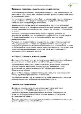 Краткое описание проекта «СельхозЕва» («Сельскохозяйственная эвакуация»)
C:UsersНиколаDownloadsСельхозЕваДокументыProekt_SelhosEva_kr_opis_kl5.doc
3
Поддержка проекта промышленными предприятиями
Большинство промышленных предприятий поддержит этот проект потому, что
предприятия будут вынуждены увольнять людей и искать способы позаботиться
об увольняемых людях.
Заметим, количество увольняемых будет в несколько раз, если не на порядок,
выше, чем сейчас прогнозируют руководители предприятия. Оставшиеся
работники большее время будут простаивать.
На каждом предприятии среди увольняемых будут 10-15% тех, кто захочет
переехать на землю, чтобы заниматься сельскохозяйственным трудом в своем
личном индивидуальном хозяйстве, при условии, что им помогут обустроиться
на земле.
Очевидно, что предприятия не смогут помогать проекту деньгами, но
транспортом, кирпичом, тем, что у них есть – будут помогать. В свою очередь,
из сельхозпоселений проекта на предприятия будут идти поставки
сельхозпродукции.
Учитывая, что во время простоя предприятие вынуждено платить людям до
70% среднемесячной минимальной заработной платы, можно и нужно
вынужденно простаивающих работников направлять на сельхозработы, а также
на общественные строительные работы в сельской местности. Это создаст для
людей перспективы увеличения заработной платы и дополнительного
получения продуктов питания натурой.
Поддержка областной Администрации
Для того, чтобы начать работу с промышленными предприятиями, необходимо
принципиальное согласие со стороны областной Администрации.
Организационно необходимо, чтобы областная Администрация назначила
куратора проекта. Желательно, чтобы у куратора проекта был статус,
позволяющий ему напрямую выходить на Губернатора и министров
Правительства области.
Далее от Администрации потребуется выделение земли и организационная
помощь в работе с предприятиями и населением.
Для координации действий и обмена опытом необходимо из представителей
Администрации создать Межрегиональный Совет проекта.
Типовое сельхозпоселение
Для одного сельхозпоселения нужна территория, на которой может
расположиться от 30 до 250 индивидуальных хозяйств.
В вопросах обработки земли и реализации излишков с/х продукции все
хозяйства будут сотрудничать с сельскохозяйственным кооперативом,
создаваемым при проекте.
Основные характеристики типового сельхозпоселения, создаваемого в рамках
проекта, представлены ниже в таблице:
 