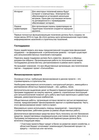 Краткое описание проекта «СельхозЕва» («Сельскохозяйственная эвакуация»)
C:UsersНиколаDownloadsСельхозЕваДокументыProekt_SelhosEva_kr_opis_kl5.doc
5
Интернет Для некоторых поселений важны будут
интернет и компьютеры. Электричество
обеспечивается установкой нескольких
ветряков. Одна-две спутниковые антенны
по договоренности с провайдерами
обеспечивают интернет.
Охрана
правопорядка
Для организации охраны правопорядка на
территории поселения создается народная
дружина.
Первые полностью функционирующие поселения должны быть созданы не
позже весны 2010-го года. До этого должны идти организационная подготовка,
информирование населения и строительство поселений.
Господдержка
Нужно задействовать все виды предусмотренной государством финансовой
поддержки – на федеральном и региональном уровнях – которая существует
для сельскохозяйственных поселений и молодежи.
Перечень видов поддержки должен быть известен, форматы и образцы
документов собраны. Организационная работа по получению всех видов
господдержки должна вестись централизованно в рамках всего проекта.
Не вызывает сомнений, что все общественные организации, все политические
партии – поддержат проект «СельхозЕва».
Финансирование проекта
Основные статьи, требующие финансирования в данном проекте – это
стройматериалы и строительство.
Необходимо максимально использовать «натуральный ресурс», имеющийся в
распоряжении областных Администраций – лес, щебень, песок.
Дополнительное выделение денег из бюджета Администраций и федеральных
программ поддержки на покупку кирпича, цемента, строительных конструкций
для сельхозпоселений позволит дать работу местным кирпичным и цементным
заводам, домостроительным комбинатам.
Общественные работы, организация которых является частью антикризисных
планов, предусматривают финансирование зарплат и стройматериалов. Часть
этого финансирования может пойти в проект.
Максимально нужно использовать помощь предприятий – транспортом,
стройматериалами, рабочими руками (в рамках общественных работ).
Дополнительно финансовые средства могут быть получены за счет банковских
кредитов, предоставляемых индивидуальным участникам проекта. Для этого в
Программу антикризисных мер областной Администрации должна быть
включена следующие меры:
• Участники проекта берут кредит в банке на развитие своего хозяйства, а
областной бюджет оплачивает (компенсирует) банковский процент по
кредиту – полностью или частично.
 