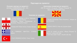 Партнери во проектот
Основач (автор) на проектот:
ȘCOALA GIMNAZIALA NR. 133 ,
București Romania
Коосновач (коавтор) на проектот:
ICS "D. Lentini" di Lauria - Plesso Primaria "G.
Marconi", Lauria (PZ) Italy
Членови во проектот:
 Szkoła Podstawowa nr 84 im. Tadeusza
Kościuszki, Poznań Poland
 Publiczna Szkoła Podstawowa w
Skrzyńsku, Przysucha Poland
 Kutaisi N31 Public School, Kutaisi Georgia
 3ο ΓΥΜΝΑΣΙΟ ΥΜΗΤΤΟΥ, ATHENS
Greece
 FUAT ERGENÇ İLKOKU, Pazar Turkey
 Şcoala Gimnazială "Mihai Eminescu", Săliştea de
Sus Romania
 FEDAC PRATS, Prats de Lluçanès Spain
 ICS "D. Lentini" di Lauria - Plesso Primaria "G.
Marconi", Lauria (PZ) Italy
 ICS "Don Giulio Testa", Venafro (IS) Italy
 