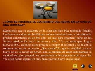¿CÓMO SE PRODUCE EL COCIMIENTO DEL HUEVO EN LA CIMA DE UNA MONTAÑA? Suponiendo que se encuentre en la cima del Pico Pike (colorado Estados Unidos) a una altura de 14 000 pies sobre el nivel del mar, a esta altitud la presión atmosférica es de 0,6 atm, así que para recuperar parte de las fuerzas usted decide hervir un huevo y ¡Oh…! Se da cuenta que el agua hierve a 86ºC, entonces usted procede a romper el cascarón y se d a  con la sorpresa de que aún no coció. ¿Qué sucede? Lo que en realidad cuece al huevo no es la acción de hervir, sino la cantidad de calor suministrada, la cantidad de calor generado es proporcional a la temperatura del agua. Tal vez usted podría esperar 30 min. para cocer un huevo en ese lugar. Inicio 
