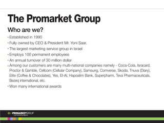 The Promarket Group
Established in 1990
Fully owned by CEO & President Mr. Yoni Saar.
The largest marketing service group in Israel
Employs 100 permanent employees
An annual turnover of 30 million dollar
Among our customers are many multi-national companies namely - Coca-Cola, Isracard,
Proctor & Gamble, Cellcom (Cellular Company), Samsung, Comverse, Skoda, Tnuva (Diary),
Elite (Coffee & Chocolates), Yes, El-Al, Hapoalim Bank, Superpharm, Teva Pharmaceuticals,
Bezeq international, etc.
Won many international awards
Who are we?
PROMARKETGROUPM
The
Live Marketing Agency
 