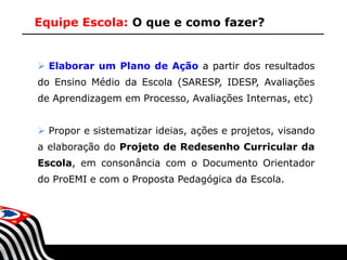 Equipe Escola: O que e como fazer?

 Elaborar um Plano de Ação a partir dos resultados
do Ensino Médio da Escola (SARESP, IDESP, Avaliações
de Aprendizagem em Processo, Avaliações Internas, etc)
 Propor e sistematizar ideias, ações e projetos, visando
a elaboração do Projeto de Redesenho Curricular da
Escola, em consonância com o Documento Orientador

do ProEMI e com o Proposta Pedagógica da Escola.

SECRETARIA DA EDUCAÇÃO

Coordenadoria de Gestão da Educação Básica

 