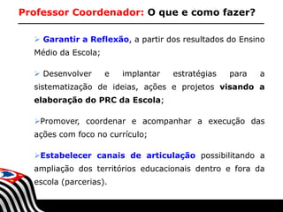 Professor Coordenador: O que e como fazer?
 Garantir a Reflexão, a partir dos resultados do Ensino
Médio da Escola;
 Desenvolver

e

implantar

estratégias

para

a

sistematização de ideias, ações e projetos visando a
elaboração do PRC da Escola;
Promover, coordenar e acompanhar a execução das
ações com foco no currículo;
Estabelecer canais de articulação possibilitando a
ampliação dos territórios educacionais dentro e fora da
escola (parcerias).
SECRETARIA DA EDUCAÇÃO

Coordenadoria de Gestão da Educação Básica

 
