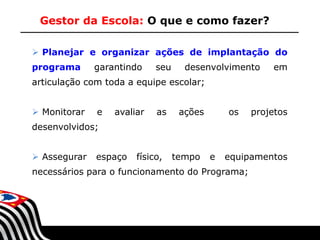 Gestor da Escola: O que e como fazer?
 Planejar e organizar ações de implantação do
programa

garantindo

seu

desenvolvimento

em

articulação com toda a equipe escolar;
 Monitorar

e

avaliar

as

ações

os

projetos

desenvolvidos;
 Assegurar

espaço

físico,

tempo

e

equipamentos

necessários para o funcionamento do Programa;

SECRETARIA DA EDUCAÇÃO

Coordenadoria de Gestão da Educação Básica

 