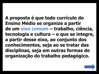 A proposta é que todo currículo do
Ensino Médio se organize a partir
de um eixo comum – trabalho, ciência,
tecnologia e cultura – e que se integre,
a partir desse eixo, ao conjunto dos
conhecimentos, seja ao se tratar das
disciplinas, seja em outras formas de
organização do trabalho pedagógico.
 
