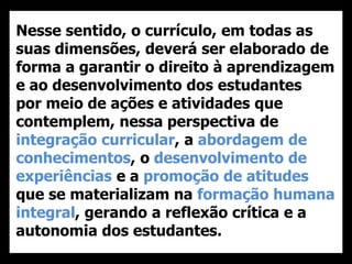 Nesse sentido, o currículo, em todas as
suas dimensões, deverá ser elaborado de
forma a garantir o direito à aprendizagem
e ao desenvolvimento dos estudantes
por meio de ações e atividades que
contemplem, nessa perspectiva de
integração curricular, a abordagem de
conhecimentos, o desenvolvimento de
experiências e a promoção de atitudes
que se materializam na formação humana
integral, gerando a reflexão crítica e a
autonomia dos estudantes.
 