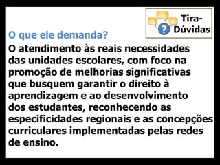 O que ele demanda?
O atendimento às reais necessidades
das unidades escolares, com foco na
promoção de melhorias significativas
que busquem garantir o direito à
aprendizagem e ao desenvolvimento
dos estudantes, reconhecendo as
especificidades regionais e as concepções
curriculares implementadas pelas redes
de ensino.
?
Tira-
Dúvidas
 