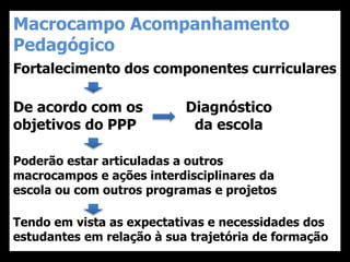 Macrocampo Acompanhamento
Pedagógico
Fortalecimento dos componentes curriculares
De acordo com os
objetivos do PPP
Diagnóstico
da escola
Poderão estar articuladas a outros
macrocampos e ações interdisciplinares da
escola ou com outros programas e projetos
Tendo em vista as expectativas e necessidades dos
estudantes em relação à sua trajetória de formação
 
