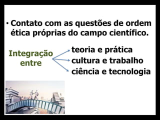 • Contato com as questões de ordem
ética próprias do campo científico.
teoria e prática
cultura e trabalho
ciência e tecnologia
Integração
entre
 