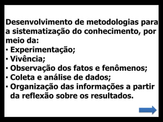 Desenvolvimento de metodologias para
a sistematização do conhecimento, por
meio da:
• Experimentação;
• Vivência;
• Observação dos fatos e fenômenos;
• Coleta e análise de dados;
• Organização das informações a partir
da reflexão sobre os resultados.
 