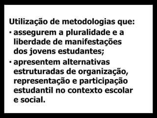 Utilização de metodologias que:
• assegurem a pluralidade e a
liberdade de manifestações
dos jovens estudantes;
• apresentem alternativas
estruturadas de organização,
representação e participação
estudantil no contexto escolar
e social.
 