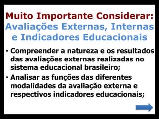 • Compreender a natureza e os resultados
das avaliações externas realizadas no
sistema educacional brasileiro;
• Analisar as funções das diferentes
modalidades da avaliação externa e
respectivos indicadores educacionais;
Muito Importante Considerar:
Avaliações Externas, Internas
e Indicadores Educacionais
 