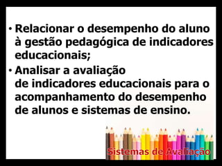 • Relacionar o desempenho do aluno
à gestão pedagógica de indicadores
educacionais;
• Analisar a avaliação
de indicadores educacionais para o
acompanhamento do desempenho
de alunos e sistemas de ensino.
 