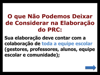 Sua elaboração deve contar com a
colaboração de toda a equipe escolar
(gestores, professores, alunos, equipe
escolar e comunidade);
O que Não Podemos Deixar
de Considerar na Elaboração
do PRC:
 