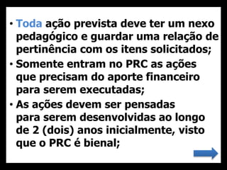 • Toda ação prevista deve ter um nexo
pedagógico e guardar uma relação de
pertinência com os itens solicitados;
• Somente entram no PRC as ações
que precisam do aporte financeiro
para serem executadas;
• As ações devem ser pensadas
para serem desenvolvidas ao longo
de 2 (dois) anos inicialmente, visto
que o PRC é bienal;
 