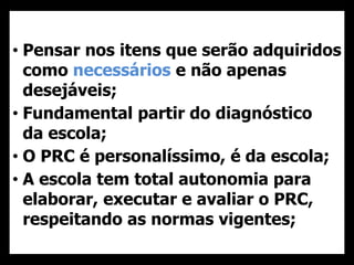 • Pensar nos itens que serão adquiridos
como necessários e não apenas
desejáveis;
• Fundamental partir do diagnóstico
da escola;
• O PRC é personalíssimo, é da escola;
• A escola tem total autonomia para
elaborar, executar e avaliar o PRC,
respeitando as normas vigentes;
 