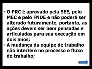 • O PRC é aprovado pela SEE, pelo
MEC e pelo FNDE e não poderá ser
alterado futuramente, portanto, as
ações devem ser bem pensadas e
articuladas para sua execução em
dois anos;
• A mudança da equipe de trabalho
não interfere no processo e fluxo
do trabalho;
 