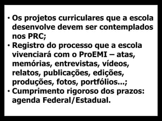 • Os projetos curriculares que a escola
desenvolve devem ser contemplados
nos PRC;
• Registro do processo que a escola
vivenciará com o ProEMI – atas,
memórias, entrevistas, vídeos,
relatos, publicações, edições,
produções, fotos, portfólios...;
• Cumprimento rigoroso dos prazos:
agenda Federal/Estadual.
 