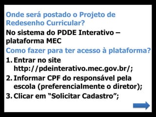 Onde será postado o Projeto de
Redesenho Curricular?
No sistema do PDDE Interativo –
plataforma MEC
Como fazer para ter acesso à plataforma?
1. Entrar no site
http://pdeinterativo.mec.gov.br/;
2. Informar CPF do responsável pela
escola (preferencialmente o diretor);
3. Clicar em “Solicitar Cadastro”;
 