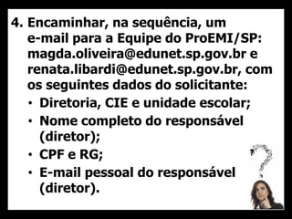 4. Encaminhar, na sequência, um
e-mail para a Equipe do ProEMI/SP:
magda.oliveira@edunet.sp.gov.br e
renata.libardi@edunet.sp.gov.br, com
os seguintes dados do solicitante:
• Diretoria, CIE e unidade escolar;
• Nome completo do responsável
(diretor);
• CPF e RG;
• E-mail pessoal do responsável
(diretor).
 