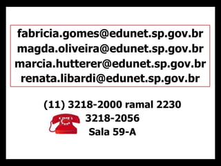 (11) 3218-2000 ramal 2230
3218-2056
Sala 59-A
fabricia.gomes@edunet.sp.gov.br
magda.oliveira@edunet.sp.gov.br
marcia.hutterer@edunet.sp.gov.br
renata.libardi@edunet.sp.gov.br
 