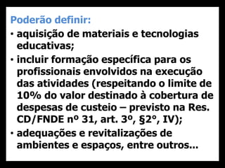 Poderão definir:
• aquisição de materiais e tecnologias
educativas;
• incluir formação específica para os
profissionais envolvidos na execução
das atividades (respeitando o limite de
10% do valor destinado à cobertura de
despesas de custeio – previsto na Res.
CD/FNDE nº 31, art. 3º, §2°, IV);
• adequações e revitalizações de
ambientes e espaços, entre outros...
 