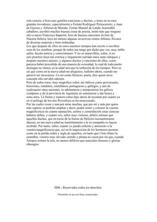 esta ciencia, e hizo asaz gentiles canciones y decires, y tenía en su casa
grandes trovadores, especialmente a Fernán Rodríguez Portocarrero, y Juan
de Gayoso y Alfonso de Moraña. Ferrán Manuel de Lando, honorable
caballero, escribió muchas buenas cosas de poesía, imitó más que ninguno
otro a micer Francisco Imperial, hizo de buenas canciones en loor de
Nuestra Señora, hizo así mismo algunas invectivas contra Alfonso Álvarez
de diversas materias y bien ordenadas.
Los que después de ellos en estos nuestros tiempos han escrito o escriben
ceso de los nombrar, porque de todos me tengo por dicho que vos, muy noble
señor, hayáis noticia y conocimiento. Y no os maravilléis, señor, si en
este proemio haya tan extensa y largamente narrado estos tanto antiguos y
después nuestros autores, y algunos decires y canciones de ellos, como
parezca haber procedido de una manera de ociosidad, lo cual de todo punto
deniegan no menos ya la edad mía que la turbación de los tiempos. Pero es
así que como en la nueva edad me pluguiese, hallelos ahora, cuando me
pareció ser necesarios. Ca así como Horacio, poeta, dice quem nova
concepit olla servabit odorem.
Pero de todos estos, muy magnífico señor, así itálicos como provenzales,
lemosines, catalanes, castellanos, portugueses y gallegos, y aun de
cualesquier otras naciones, se adelantaron y antepusieron los gálicos
cisalpinos y de la provincia de Aquitania en solemnizar y dar honor a
estas artes. La forma y manera cómo dejo ahora de recontar por cuanto ya
en el prólogo de los mis Proverbios se ha mencionado.
Por las cuales cosas y aun por otras muchas, que por mí y más por quien
más supiese se podrían ampliar y decir, podrá sentir y conocer la vuestra
magnificencia en cuánta reputación, estima y comendación estas ciencias
haberse deben, y cuánto vos, señor muy virtuoso, debéis estimar que
aquellas dueñas, que en torno de la fuente de Helicón incesantemente
danzan, en tan nueva edad no inméritamente a la su compañía os hayan
recibido. Por tanto, señor, cuanto yo puedo exhorto y amonesto a la
vuestra magnificencia que, así en la inquisición de los hermosos poemas
como en la pulida orden y regla de aquellos, en tanto que Cloto hilare la
estambre, vuestro muy elevado sentido y pluma no cesen por tal que, cuando
Átropos cortare la tela, no menos délficos que marciales honores y glorias
obtengáis.
2006 - Reservados todos los derechos
Permitido el uso sin fines comerciales
 