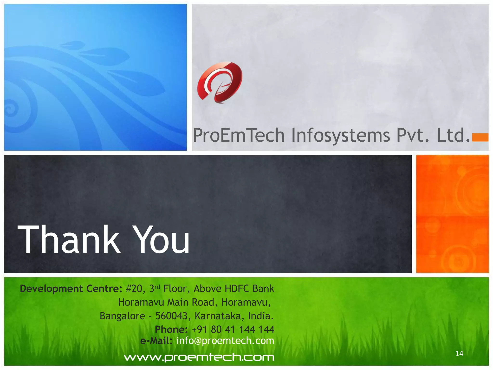 ProEmTech Infosystems Pvt. Ltd.
Thank You
14
Development Centre: #20, 3rd
Floor, Above HDFC Bank
Horamavu Main Road, Horamavu,
Bangalore – 560043, Karnataka, India.
Phone: +91 80 41 144 144
e-Mail: info@proemtech.com
www.proemtech.com