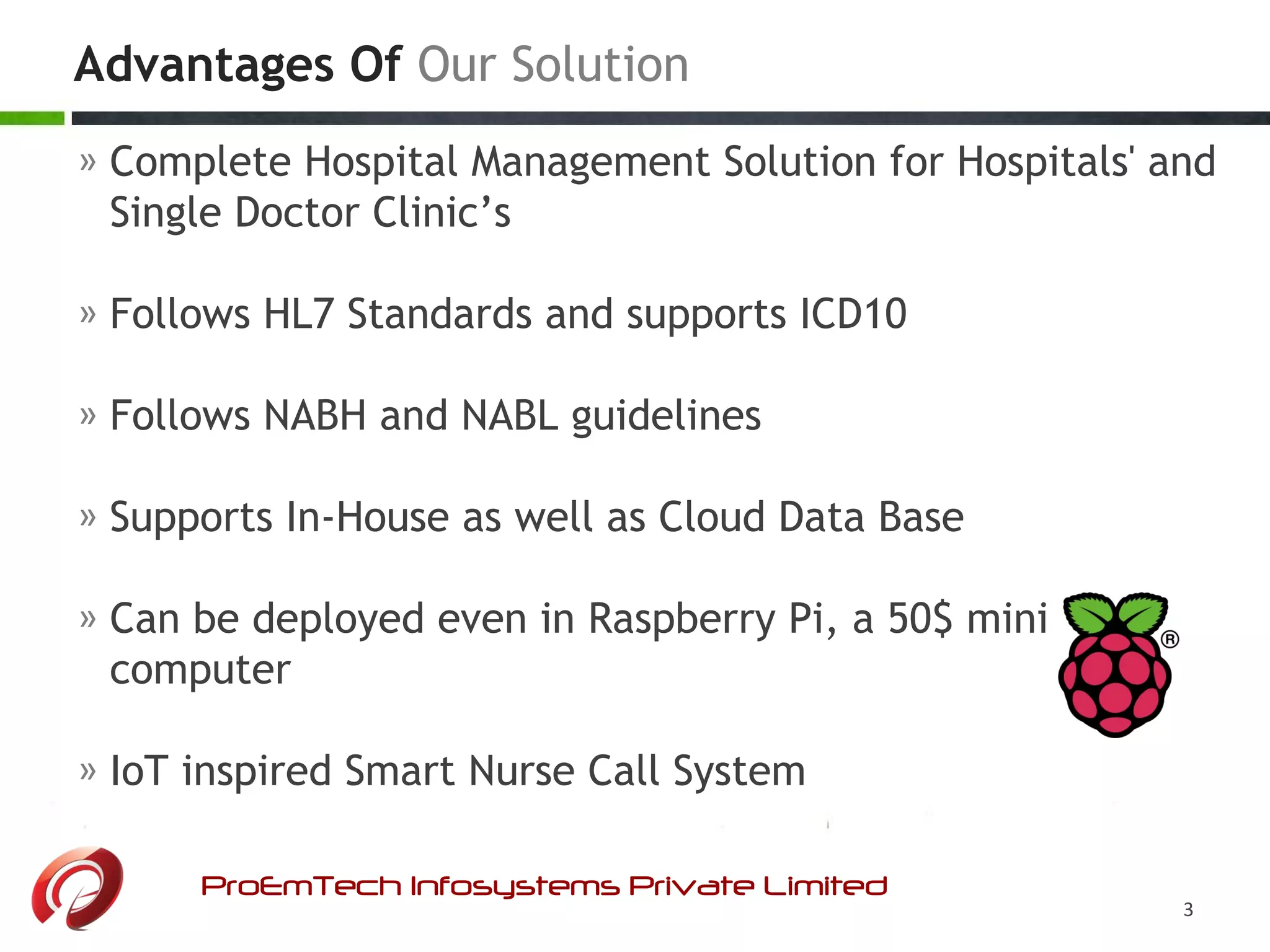 » Complete Hospital Management Solution for Hospitals' and
Single Doctor Clinic’s
» Follows HL7 Standards and supports ICD10
» Follows NABH and NABL guidelines
» Supports In-House as well as Cloud Data Base
» Can be deployed even in Raspberry Pi, a 50$ mini
computer
» IoT inspired Smart Nurse Call System
Advantages Of Our Solution
ProEmTech Infosystems Private Limited
3