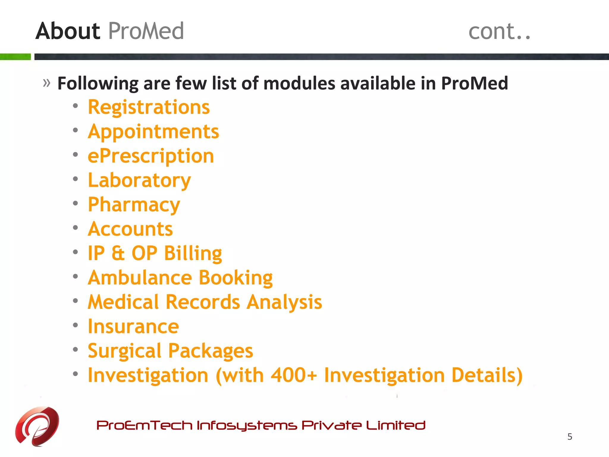 About ProMed cont..
ProEmTech Infosystems Private Limited
5
» Following are few list of modules available in ProMed
• Registrations
• Appointments
• ePrescription
• Laboratory
• Pharmacy
• Accounts
• IP & OP Billing
• Ambulance Booking
• Medical Records Analysis
• Insurance
• Surgical Packages
• Investigation (with 400+ Investigation Details)
