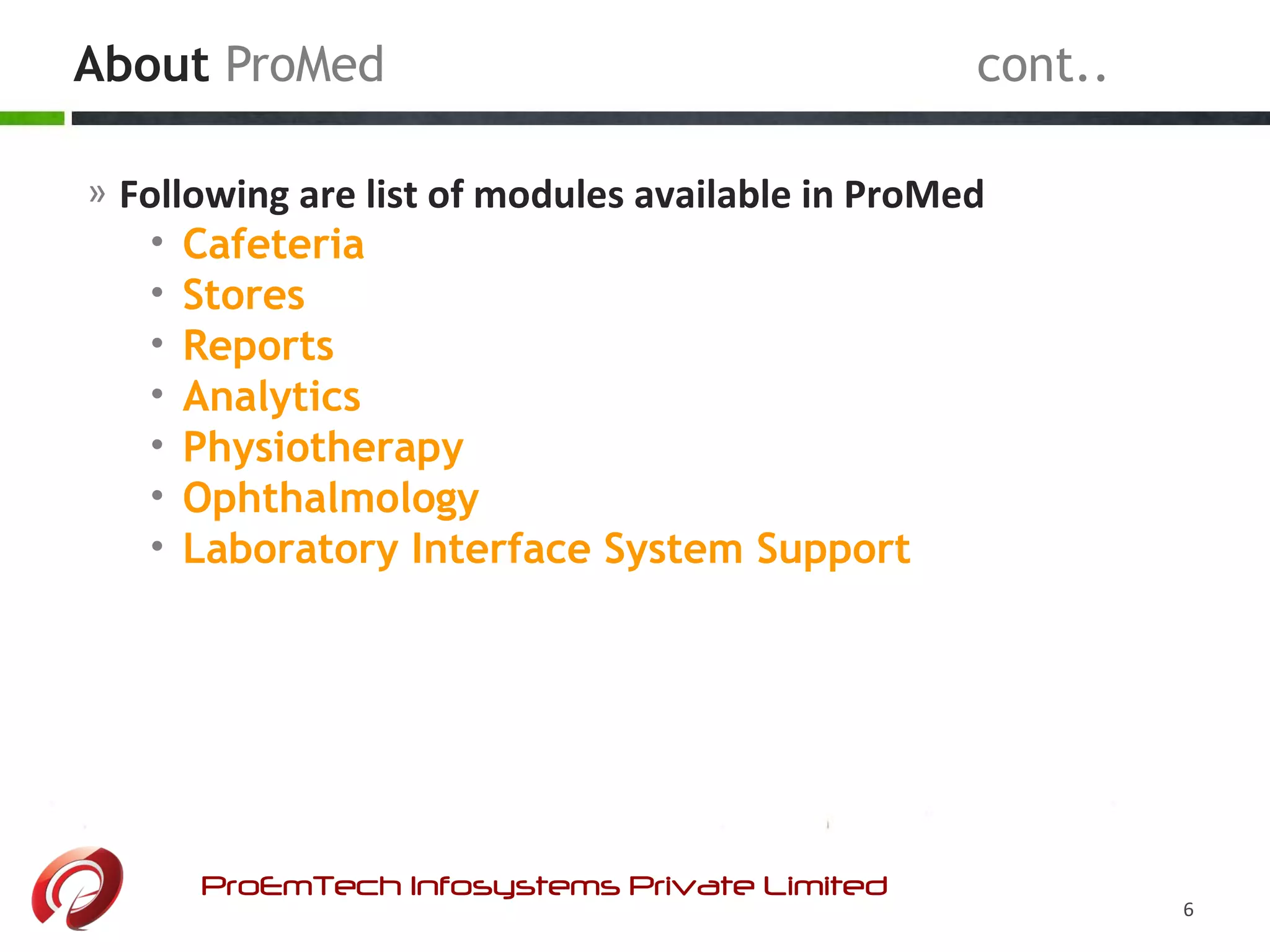 About ProMed cont..
ProEmTech Infosystems Private Limited
6
» Following are list of modules available in ProMed
• Cafeteria
• Stores
• Reports
• Analytics
• Physiotherapy
• Ophthalmology
• Laboratory Interface System Support