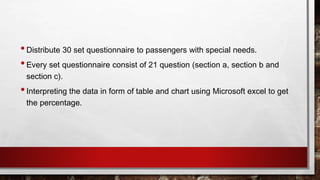 •Distribute 30 set questionnaire to passengers with special needs.
•Every set questionnaire consist of 21 question (section a, section b and
section c).
•Interpreting the data in form of table and chart using Microsoft excel to get
the percentage.
 