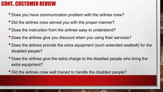 •Does you have communication problem with the airlines crew?
•Did the airlines crew served you with the proper manner?
•Does the instruction from the airlines easy to understand?
•Does the airlines give you discount when you using their services?
•Does the airlines provide the extra equipment (such extended seatbelt) for the
disabled people?
•Does the airlines give the extra charge to the disabled people who bring the
extra equipment?
•Did the airlines crew well trained to handle the disabled people?
CONT.. CUSTOMER REVIEW
 