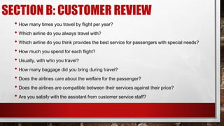 • How many times you travel by flight per year?
• Which airline do you always travel with?
• Which airline do you think provides the best service for passengers with special needs?
• How much you spend for each flight?
• Usually, with who you travel?
• How many baggage did you bring during travel?
• Does the airlines care about the welfare for the passenger?
• Does the airlines are compatible between their services against their price?
• Are you satisfy with the assistant from customer service staff?
SECTION B: CUSTOMER REVIEW
 